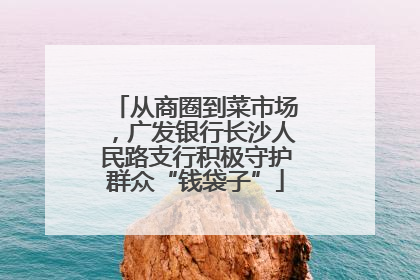 从商圈到菜市场，广发银行长沙人民路支行积极守护群众“钱袋子”