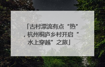 古村漂流有点“热”，杭州桐庐乡村开启“水上穿越”之旅