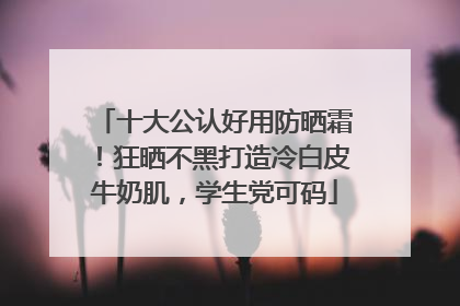 十大公认好用防晒霜！狂晒不黑打造冷白皮牛奶肌，学生党可码