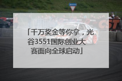 千万奖金等你拿，光谷3551国际创业大赛面向全球启动