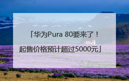 华为Pura 80要来了！起售价格预计超过5000元