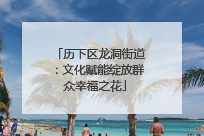 历下区龙洞街道：文化赋能绽放群众幸福之花