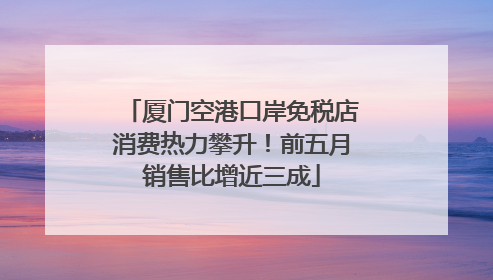 厦门空港口岸免税店消费热力攀升！前五月销售比增近三成