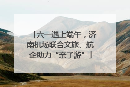 六一遇上端午，济南机场联合文旅、航企助力“亲子游”