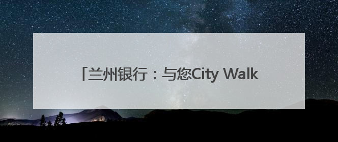 兰州银行：与您City Walk黄河岸 共筑金融消费“安全堤”