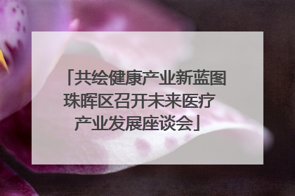共绘健康产业新蓝图 珠晖区召开未来医疗产业发展座谈会