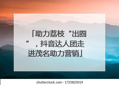 助力荔枝“出圈”，抖音达人团走进茂名助力营销
