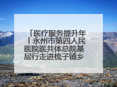 医疗服务提升年丨永州市第四人民医院医共体总院基层行走进梳子铺乡金花村