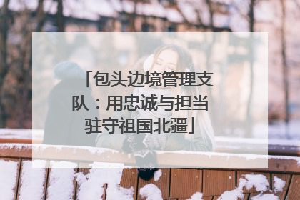 包头边境管理支队：用忠诚与担当驻守祖国北疆