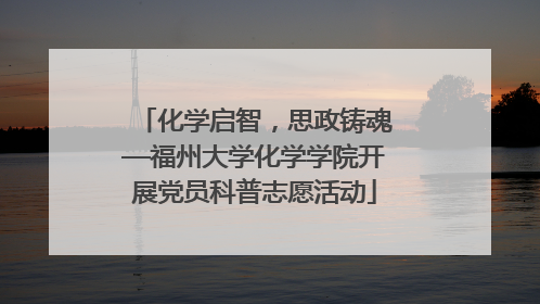化学启智，思政铸魂—福州大学化学学院开展党员科普志愿活动