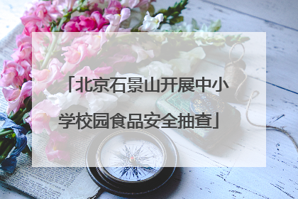 北京石景山开展中小学校园食品安全抽查