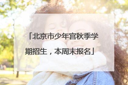北京市少年宫秋季学期招生，本周末报名