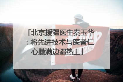 北京援疆医生秦玉华：将先进技术与医者仁心撒满边疆热土