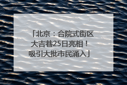 北京：合院式街区大吉巷25日亮相！吸引大批市民涌入