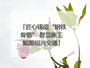 匠心铸造“钢铁骨骼” 智慧施工赋能绍兴交通