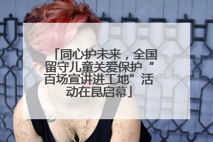 同心护未来，全国留守儿童关爱保护“百场宣讲进工地”活动在昆启幕
