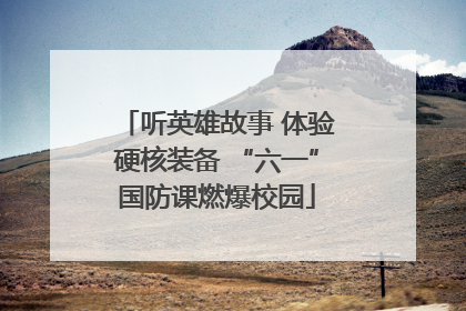 听英雄故事 体验硬核装备 “六一”国防课燃爆校园