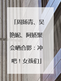 周扬青、吴艳妮、阿娇聚会晒合影：冲吧！女孩们