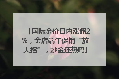 国际金价日内涨超2%，金店端午促销“放大招”，炒金还热吗