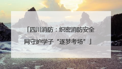 四川消防：织密消防安全网守护学子“逐梦考场”