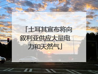 土耳其宣布将向叙利亚供应大量电力和天然气