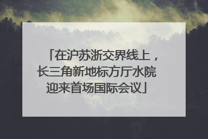 在沪苏浙交界线上，长三角新地标方厅水院迎来首场国际会议