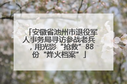 安徽省池州市退役军人事务局寻访参战老兵，用光影“抢救”88份“烽火档案”