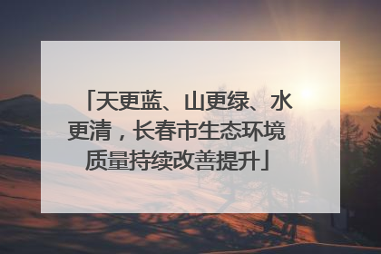天更蓝、山更绿、水更清，长春市生态环境质量持续改善提升