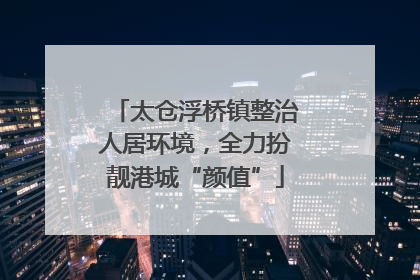 太仓浮桥镇整治人居环境，全力扮靓港城“颜值”