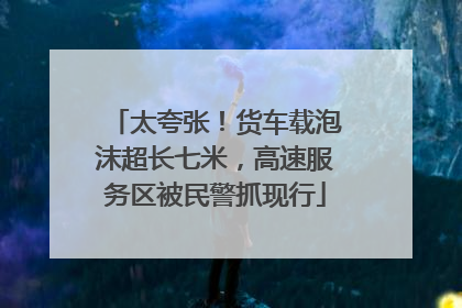 太夸张！货车载泡沫超长七米，高速服务区被民警抓现行