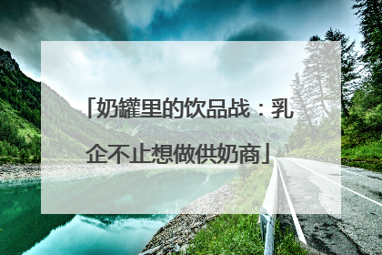 奶罐里的饮品战：乳企不止想做供奶商