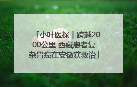 小叶医探｜跨越2000公里 西藏患者复杂胃癌在安徽获救治