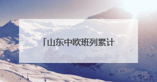 山东中欧班列累计开行超1.18万列 构建“买全球、卖全球”商贸格局