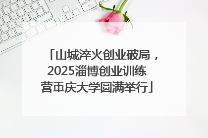 山城淬火创业破局，2025淄博创业训练营重庆大学圆满举行