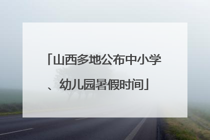 山西多地公布中小学、幼儿园暑假时间