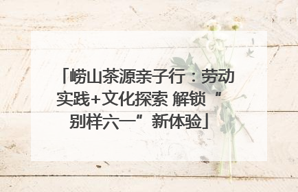 崂山茶源亲子行：劳动实践+文化探索 解锁“别样六一”新体验