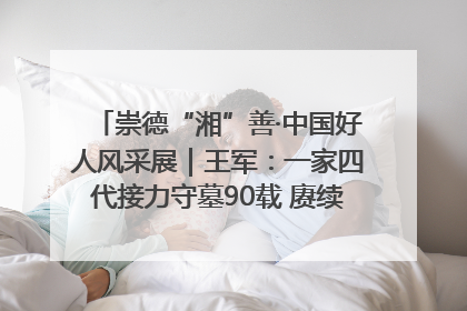 崇德“湘”善·中国好人风采展｜王军：一家四代接力守墓90载 赓续红色血脉践初心
