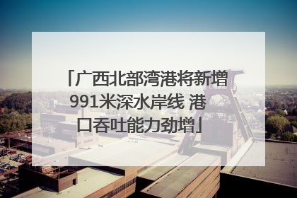 广西北部湾港将新增991米深水岸线 港口吞吐能力劲增