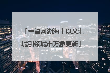幸福河湖海丨以文润城引领城市万象更新