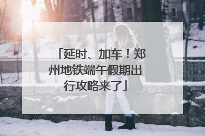 延时、加车！郑州地铁端午假期出行攻略来了