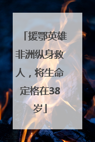 援鄂英雄非洲纵身救人，将生命定格在38岁