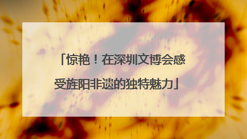 惊艳！在深圳文博会感受旌阳非遗的独特魅力