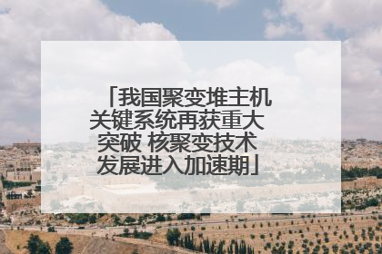我国聚变堆主机关键系统再获重大突破 核聚变技术发展进入加速期