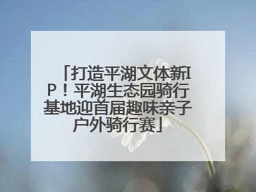 打造平湖文体新IP！平湖生态园骑行基地迎首届趣味亲子户外骑行赛