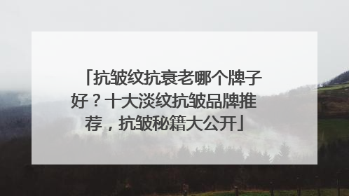 抗皱纹抗衰老哪个牌子好？十大淡纹抗皱品牌推荐，抗皱秘籍大公开