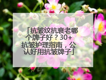 抗皱纹抗衰老哪个牌子好？30+抗皱护理指南，公认好用抗皱牌子