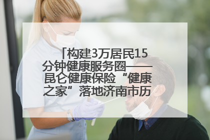 构建3万居民15分钟健康服务圈——昆仑健康保险“健康之家”落地济南市历城区鲍山街道