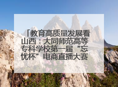 教育高质量发展看山西：大同师范高等专科学校第一届“忘忧杯”电商直播大赛圆满收官