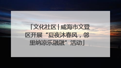 文化社区│威海市文登区开展“夏夜沐春风，邻里纳凉乐融融”活动