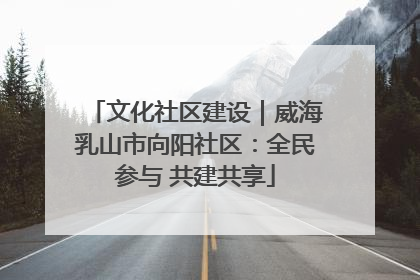 文化社区建设｜威海乳山市向阳社区：全民参与 共建共享